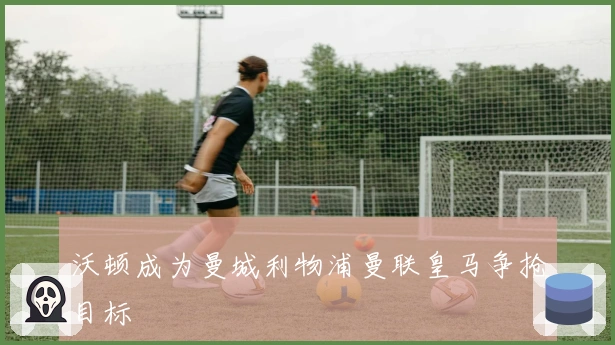 沃顿成为曼城利物浦曼联皇马争抢目标