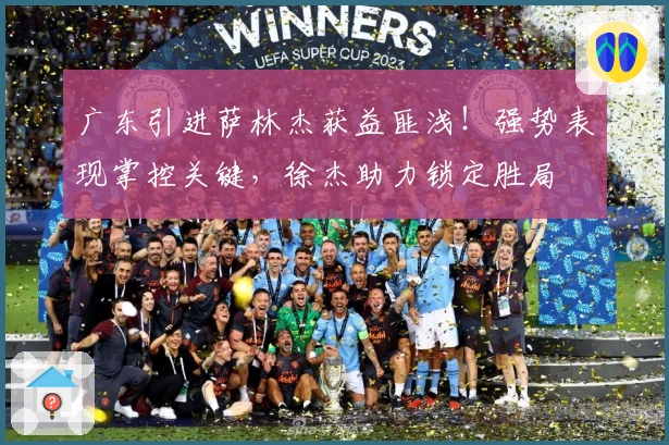 广东引进萨林杰获益匪浅！强势表现掌控关键，徐杰助力锁定胜局