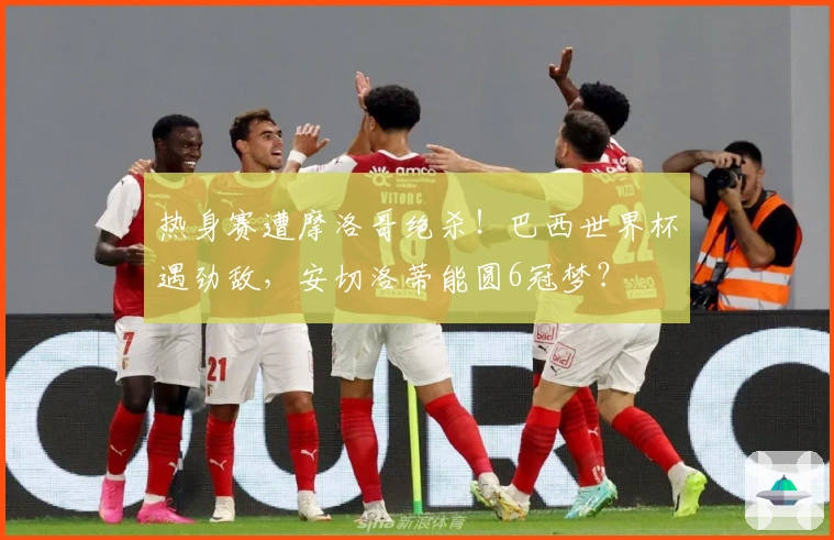 热身赛遭摩洛哥绝杀！巴西世界杯遇劲敌，安切洛蒂能圆6冠梦？