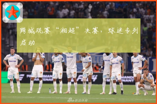 跨城观赛“湘超”决赛，球迷专列启动