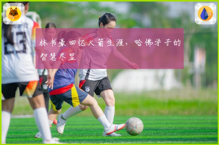 林书豪回忆火箭生涯，哈佛学子的智慧尽显