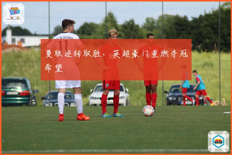 曼联逆转取胜，英超豪门重燃夺冠希望