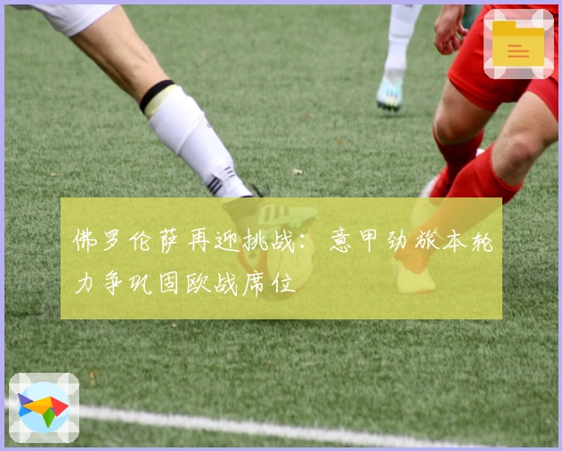 佛罗伦萨再迎挑战：意甲劲旅本轮力争巩固欧战席位
