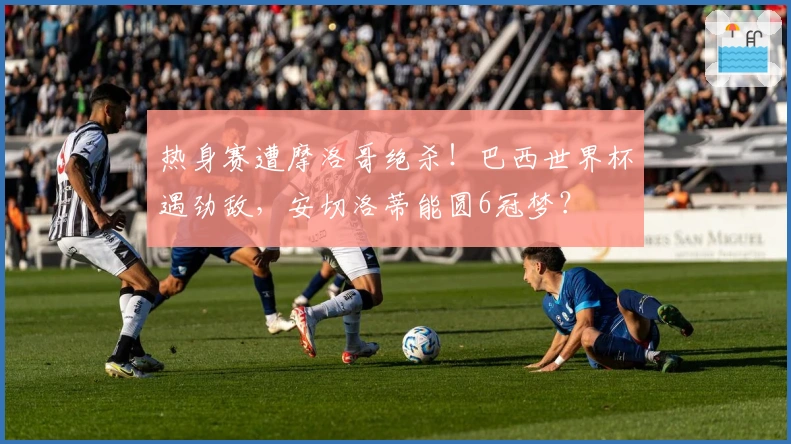 热身赛遭摩洛哥绝杀！巴西世界杯遇劲敌，安切洛蒂能圆6冠梦？