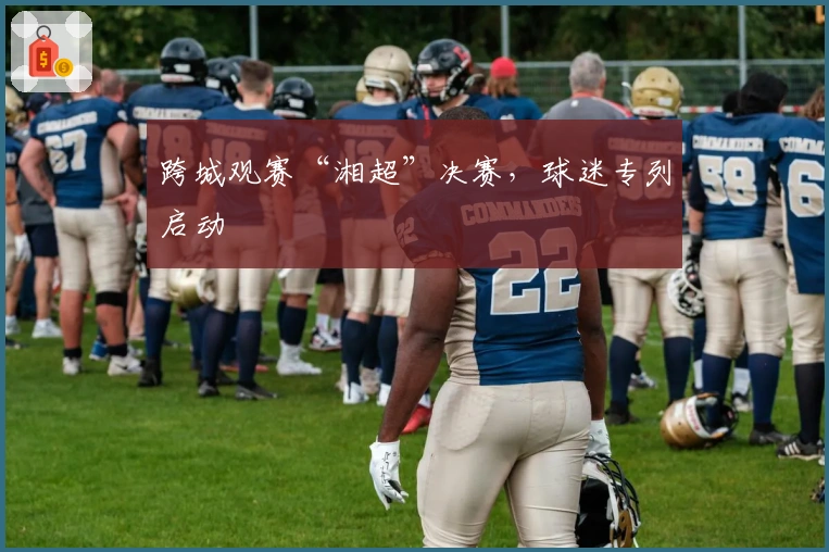 跨城观赛“湘超”决赛，球迷专列启动