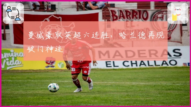 曼城豪取英超六连胜，哈兰德再现破门神迹