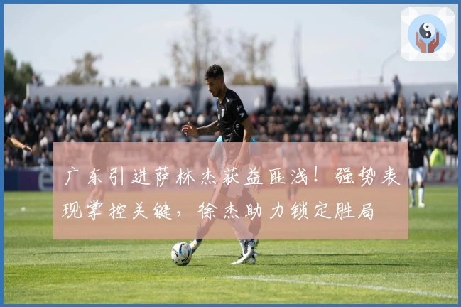 广东引进萨林杰获益匪浅！强势表现掌控关键，徐杰助力锁定胜局