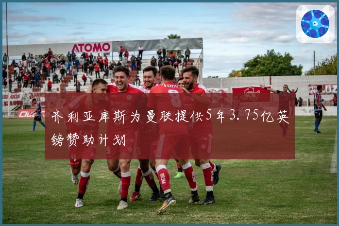 齐利亚库斯为曼联提供5年3.75亿英镑赞助计划
