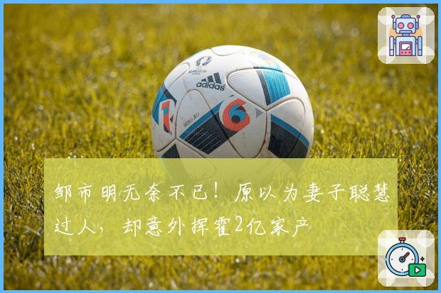 邹市明无奈不已！原以为妻子聪慧过人，却意外挥霍2亿家产