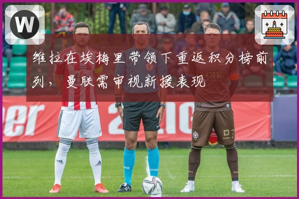 维拉在埃梅里带领下重返积分榜前列，曼联需审视新援表现