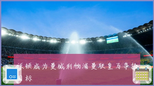 沃顿成为曼城利物浦曼联皇马争抢目标